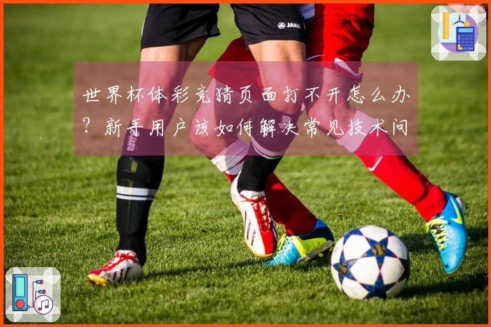 世界杯体彩竞猜页面打不开怎么办？新手用户该如何解决常见技术问题