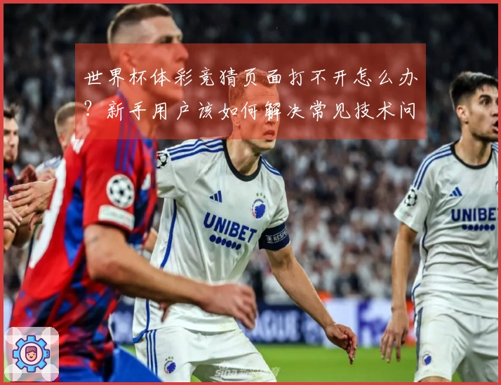世界杯体彩竞猜页面打不开怎么办？新手用户该如何解决常见技术问题