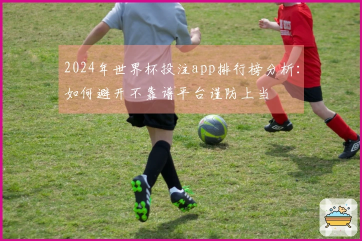 2024年世界杯投注app排行榜分析：如何避开不靠谱平台谨防上当