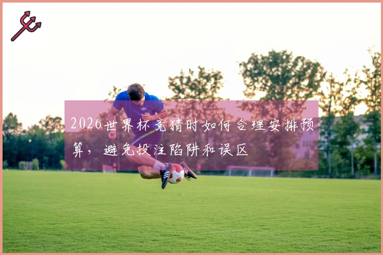 2026世界杯竞猜时如何合理安排预算，避免投注陷阱和误区