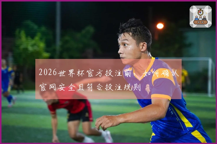 2026世界杯官方投注前，如何确认官网安全且符合投注规则